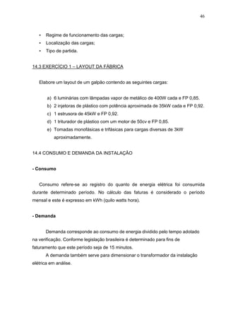 46
• Regime de funcionamento das cargas;
• Localização das cargas;
• Tipo de partida.
14.3 EXERCÍCIO 1 – LAYOUT DA FÁBRICA
Elabore um layout de um galpão contendo as seguintes cargas:
a) 6 luminárias com lâmpadas vapor de metálico de 400W cada e FP 0,85.
b) 2 injetoras de plástico com potência aproximada de 35kW cada e FP 0,92.
c) 1 estrusora de 45kW e FP 0,92.
d) 1 triturador de plástico com um motor de 50cv e FP 0,85.
e) Tomadas monofásicas e trifásicas para cargas diversas de 3kW
aproximadamente.
14.4 CONSUMO E DEMANDA DA INSTALAÇÃO
- Consumo
Consumo refere-se ao registro do quanto de energia elétrica foi consumida
durante determinado período. No cálculo das faturas é considerado o período
mensal e este é expresso em kWh (quilo watts hora).
- Demanda
Demanda corresponde ao consumo de energia dividido pelo tempo adotado
na verificação. Conforme legislação brasileira é determinado para fins de
faturamento que este período seja de 15 minutos.
A demanda também serve para dimensionar o transformador da instalação
elétrica em análise.
 