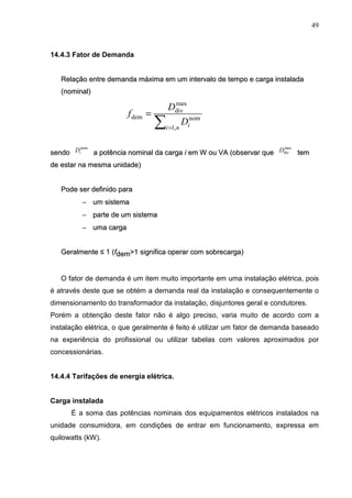 49
14.4.3 Fator de Demanda
R
Re
el
la
aç
çã
ão
o e
en
nt
tr
re
e d
de
em
ma
an
nd
da
a m
má
áx
xi
im
ma
a e
em
m u
um
m i
in
nt
te
er
rv
va
al
lo
o d
de
e t
te
em
mp
po
o e
e c
ca
ar
rg
ga
a i
in
ns
st
ta
al
la
ad
da
a
(
(n
no
om
mi
in
na
al
l)
)
s
se
en
nd
do
o a
a p
po
ot
tê
ên
nc
ci
ia
a n
no
om
mi
in
na
al
l d
da
a c
ca
ar
rg
ga
a i
i e
em
m W
W o
ou
u V
VA
A (
(o
ob
bs
se
er
rv
va
ar
r q
qu
ue
e t
te
em
m
d
de
e e
es
st
ta
ar
r n
na
a m
me
es
sm
ma
a u
un
ni
id
da
ad
de
e)
)
P
Po
od
de
e s
se
er
r d
de
ef
fi
in
ni
id
do
o p
pa
ar
ra
a
−
− u
um
m s
si
is
st
te
em
ma
a
−
− p
pa
ar
rt
te
e d
de
e u
um
m s
si
is
st
te
em
ma
a
−
− u
um
ma
a c
ca
ar
rg
ga
a
G
Ge
er
ra
al
lm
me
en
nt
te
e ≤
≤ 1
1 (
(f
fd
de
em
m>
>1
1 s
si
ig
gn
ni
if
fi
ic
ca
a o
op
pe
er
ra
ar
r c
co
om
m s
so
ob
br
re
ec
ca
ar
rg
ga
a)
)
O fator de demanda é um item muito importante em uma instalação elétrica, pois
é através deste que se obtém a demanda real da instalação e consequentemente o
dimensionamento do transformador da instalação, disjuntores geral e condutores.
Porém a obtenção deste fator não é algo preciso, varia muito de acordo com a
instalação elétrica, o que geralmente é feito é utilizar um fator de demanda baseado
na experiência do profissional ou utilizar tabelas com valores aproximados por
concessionárias.
14.4.4 Tarifações de energia elétrica.
Carga instalada
É a soma das potências nominais dos equipamentos elétricos instalados na
unidade consumidora, em condições de entrar em funcionamento, expressa em
quilowatts (kW).
∑=
=
n
i i
D
D
f
,
1
nom
max
div
dem
nom
i
D max
div
D
 