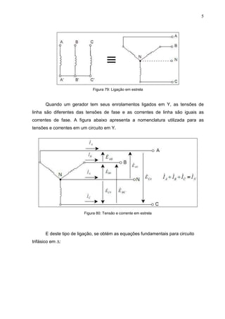 5
Figura 79: Ligação em estrela
Quando um gerador tem seus enrolamentos ligados em Y, as tensões de
linha são diferentes das tensões de fase e as correntes de linha são iguais as
correntes de fase. A figura abaixo apresenta a nomenclatura utilizada para as
tensões e correntes em um circuito em Y.
Figura 80: Tensão e corrente em estrela
E deste tipo de ligação, se obtém as equações fundamentais para circuito
trifásico em ∆:
 