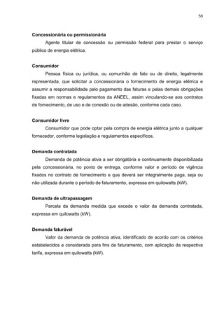 50
Concessionária ou permissionária
Agente titular de concessão ou permissão federal para prestar o serviço
público de energia elétrica.
Consumidor
Pessoa física ou jurídica, ou comunhão de fato ou de direito, legalmente
representada, que solicitar a concessionária o fornecimento de energia elétrica e
assumir a responsabilidade pelo pagamento das faturas e pelas demais obrigações
fixadas em normas e regulamentos da ANEEL, assim vinculando-se aos contratos
de fornecimento, de uso e de conexão ou de adesão, conforme cada caso.
Consumidor livre
Consumidor que pode optar pela compra de energia elétrica junto a qualquer
fornecedor, conforme legislação e regulamentos específicos.
Demanda contratada
Demanda de potência ativa a ser obrigatória e continuamente disponibilizada
pela concessionária, no ponto de entrega, conforme valor e período de vigência
fixados no contrato de fornecimento e que deverá ser integralmente paga, seja ou
não utilizada durante o período de faturamento, expressa em quilowatts (kW).
Demanda de ultrapassagem
Parcela da demanda medida que excede o valor da demanda contratada,
expressa em quilowatts (kW).
Demanda faturável
Valor da demanda de potência ativa, identificado de acordo com os critérios
estabelecidos e considerada para fins de faturamento, com aplicação da respectiva
tarifa, expressa em quilowatts (kW).
 