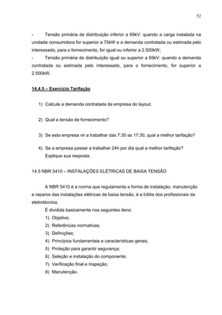 52
- Tensão primária de distribuição inferior a 69kV: quando a carga instalada na
unidade consumidora for superior a 75kW e a demanda contratada ou estimada pelo
interessado, para o fornecimento, for igual ou inferior a 2.500kW;
- Tensão primária de distribuição igual ou superior a 69kV: quando a demanda
contratada ou estimada pelo interessado, para o fornecimento, for superior a
2.500kW.
14.4.5 – Exercício Tarifação
1) Calcule a demanda contratada da empresa do layout.
2) Qual a tensão de fornecimento?
3) Se esta empresa vir a trabalhar das 7:30 as 17:30, qual a melhor tarifação?
4) Se a empresa passar a trabalhar 24h por dia qual a melhor tarifação?
Explique sua resposta.
14.5 NBR 5410 – INSTALAÇÕES ELÉTRICAS DE BAIXA TENSÃO
A NBR 5410 é a norma que regulamenta a forma de instalação, manutenção
e reparos das instalações elétricas de baixa tensão, é a bíblia dos profissionais da
eletrotécnica.
É dividida basicamente nos seguintes itens:
1) Objetivo;
2) Referências normativas;
3) Definições;
4) Princípios fundamentais e características gerais;
5) Proteção para garantir segurança;
6) Seleção e instalação do componente;
7) Verificação final e Inspeção;
8) Manutenção.
 