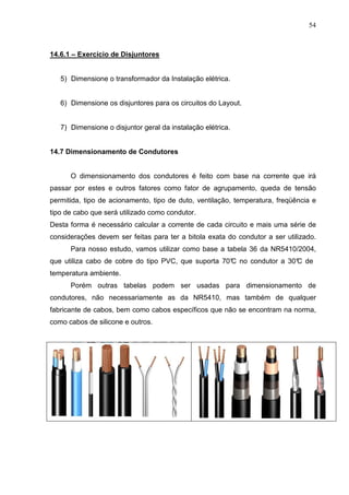 54
14.6.1 – Exercício de Disjuntores
5) Dimensione o transformador da Instalação elétrica.
6) Dimensione os disjuntores para os circuitos do Layout.
7) Dimensione o disjuntor geral da instalação elétrica.
14.7 Dimensionamento de Condutores
O dimensionamento dos condutores é feito com base na corrente que irá
passar por estes e outros fatores como fator de agrupamento, queda de tensão
permitida, tipo de acionamento, tipo de duto, ventilação, temperatura, freqüência e
tipo de cabo que será utilizado como condutor.
Desta forma é necessário calcular a corrente de cada circuito e mais uma série de
considerações devem ser feitas para ter a bitola exata do condutor a ser utilizado.
Para nosso estudo, vamos utilizar como base a tabela 36 da NR5410/2004,
que utiliza cabo de cobre do tipo PVC, que suporta 70°
C no condutor a 30°
C de
temperatura ambiente.
Porém outras tabelas podem ser usadas para dimensionamento de
condutores, não necessariamente as da NR5410, mas também de qualquer
fabricante de cabos, bem como cabos específicos que não se encontram na norma,
como cabos de silicone e outros.
 