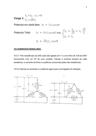 6
10.5 EXERCÍCIO RESOLVIDO:
10.5.1 Três resistências de 20Ω cada são ligadas em Y a uma linha de 3-Ø de 240V
funcionando com um FP de uma unidade. Calcule a corrente através de cada
resistência, a corrente da linha e a potência consumida pelas três resistências.
10.5.2 Calcule as correntes e a potência agora para uma ligação em triângulo.
 