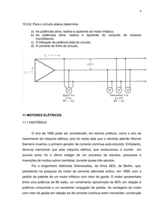 9
10.6.6: Para o circuito abaixo determine:
a) As potências ativa, reativa e aparente do motor trifásico.
b) As potências ativa, reativa e aparente do conjunto de motores
monofásicos.
c) O triângulo de potência total do circuito.
d) A corrente de linha do circuito.
11 MOTORES ELÉTRICOS
11.1 HISTÓRICO
O ano de 1866 pode ser considerado, em termos práticos, como o ano de
nascimento da máquina elétrica, pois foi nesta data que o cientista alemão Werner
Siemens inventou o primeiro gerador de corrente contínua auto-induzido. Entretanto,
deve-se mencionar que esta máquina elétrica, que revolucionou o mundo em
poucos anos, foi o último estágio de um processo de estudos, pesquisas e
invenções de muitos outros cientistas, durante quase três séculos.
Foi o engenheiro eletricista Dobrowolsky, da firma AEG, de Berlim, que,
persistindo na pesquisa do motor de corrente alternada entrou, em 1889, com o
pedido de patente de um motor trifásico com rotor de gaiola. O motor apresentado
tinha uma potência de 80 watts, um rendimento aproximado de 80% em relação à
potência consumida e um excelente conjugado de partida. As vantagens do motor
com rotor de gaiola em relação ao de corrente contínua eram marcantes: construção
 