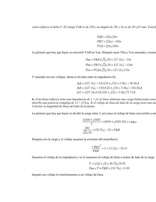 3.- Se tiene un circuito trifásico el delta Y. El voltaje VAB es de 220 y un ángulo de 20v y Zy es de 20+j15 oms. Calcul
circuito trifásico.




                 Lo primero que hay que hacer es convertir VAB en Van .Después sacar Vbn y Vcn sumando y restand




                 Y teniendo los tres voltajes, ahora se dividen entre la impedancia Zy.




                 4. -Una línea trifásica tiene una impedancia de 1 + j3, la línea alimenta una carga balanceada conec
                 absorbe una potencia compleja de 12 + j5 kva. Si el voltaje de línea de lado de la carga tiene una ma
                 Calcular la magnitud de línea del lado de la fuente.

                 Lo primero que hay que hacer es dividir la carga entre 3, así como el voltaje de línea convertirlo a neu




                 Después con la carga y el voltaje sacamos la corriente del monofásico:




                 Sacamos el voltaje de la impedancia y se lo sumamos al voltaje de línea a neutro de lado de la carga.




                 después ese voltaje lo transformamos a un voltaje de línea.
 