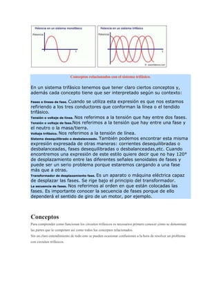Conceptos relacionados con el sistema trifásico.

En un sistema trifásico tenemos que tener claro ciertos conceptos y,
además cada concepto tiene que ser interpretado según su contexto:

Fases o líneas de fase. Cuando se utiliza esta expresión es que nos estamos
refiriendo a los tres conductores que conforman la línea o el tendido
trifásico.
Tensión o voltaje de línea. Nos referimos a la tensión que hay entre dos fases.
Tensión o voltaje de fase.Nos referimos a la tensión que hay entre una fase y
el neutro o la masa/tierra.
Voltaje trifásico. Nos referimos a la tensión de línea.
Sistema desequilibrado o desbalanceado. También podemos encontrar esta misma
expresión expresada de otras maneras: corrientes desequilibradas o
desbalanceadas, fases desequilibradas o desbalanceadas,etc. Cuando
encontremos una expresión de este estilo quiere decir que no hay 120°
de desplazamiento entre las diferentes señales senoidales de fases y
puede ser un serio problema porque estaremos cargando a una fase
más que a otras.
Transformador de desplazamiento fase. Es un aparato o máquina eléctrica capaz
de desplazar las fases. Se rige bajo el principio del transformador.
La secuencia de fases. Nos referimos al orden en que están colocadas las
fases. Es importante conocer la secuencia de fases porque de ello
dependerá el sentido de giro de un motor, por ejemplo.



Conceptos
Para comprender como funcionan los circuitos trifásicos es necesarios primero conocer cómo se denominan
las partes que lo componen así como todos los conceptos relacionados.
Sin un claro entendimiento de todo esto se pueden ocasionar confusiones a la hora de resolver un problema
con circuitos trifásicos.
 