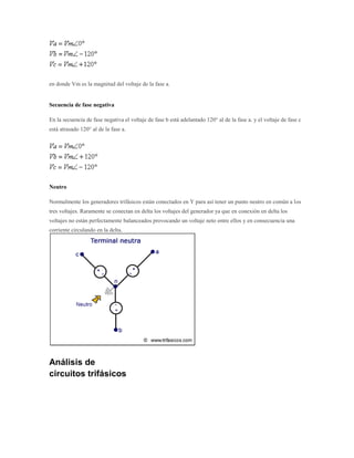 en donde Vm es la magnitud del voltaje de la fase a.


Secuencia de fase negativa

En la secuencia de fase negativa el voltaje de fase b está adelantado 120° al de la fase a. y el voltaje de fase c
está atrasado 120° al de la fase a.




Neutro

Normalmente los generadores trifásicos están conectados en Y para así tener un punto neutro en común a los
tres voltajes. Raramente se conectan en delta los voltajes del generador ya que en conexión en delta los
voltajes no están perfectamente balanceados provocando un voltaje neto entre ellos y en consecuencia una
corriente circulando en la delta.




Análisis de
circuitos trifásicos
 