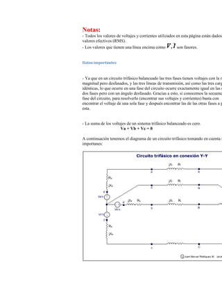 Notas:
- Todos los valores de voltajes y corrientes utilizados en esta página están dados
valores efectivos (RMS).
- Los valores que tienen una línea encima como           son fasores.


Datos importantes


- Ya que en un circuito trifásico balanceado las tres fases tienen voltajes con la m
magnitud pero desfasados, y las tres líneas de transmisión, así como las tres carg
idénticas, lo que ocurre en una fase del circuito ocurre exactamente igual en las o
dos fases pero con un ángulo desfasado. Gracias a esto, si conocemos la secuenc
fase del circuito, para resolverlo (encontrar sus voltajes y corrientes) basta con
encontrar el voltaje de una sola fase y después encontrar las de las otras fases a p
esta.


- La suma de los voltajes de un sistema trifásico balanceado es cero.
                      Va + Vb + Vc = 0

A continuación tenemos el diagrama de un circuito trifásico tomando en cuenta s
importanes:
 