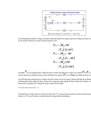 Las fórmulas para obtener voltajes de línea a línea del lado de la carga a partir de voltajes de línea a ne
en un circuito trifásico con una secuencia positiva son:




en donde      es la magnitud del voltaje de línea a neutro del lado de la carga, los voltajes
son los fasores de voltaje de línea a línea del lado de la carga y     es el fasor de voltaje de línea a n

Las fórmulas para relacionar los voltajes de línea a línea con los de línea a neutro del lado de la fuente
substituyendo cada voltaje de línea a línea de la carga por cada voltaje de línea a línea de la fuente y lo
neutro de la carga por los voltajes de línea a neutro de la fuente.

Transformaciones delta – Y


Normalmente es mejor tener el circuito en forma de Y-Y ya que de esta manera se tiene una línea neut
neutros n y N y por lo tanto se puede obtener un equivalente monofásico.
 