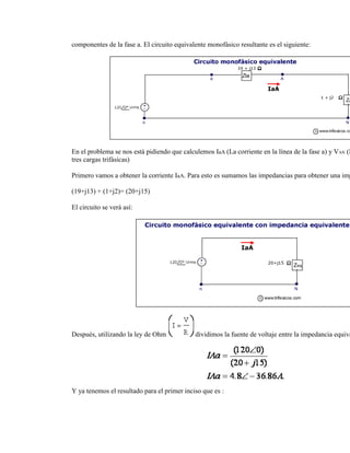 componentes de la fase a. El circuito equivalente monofásico resultante es el siguiente:




En el problema se nos está pidiendo que calculemos IaA (La corriente en la línea de la fase a) y VAN (E
tres cargas trifásicas)

Primero vamos a obtener la corriente IaA. Para esto es sumamos las impedancias para obtener una imp

(19+j13) + (1+j2)= (20+j15)

El circuito se verá así:




Después, utilizando la ley de Ohm            dividimos la fuente de voltaje entre la impedancia equiva




Y ya tenemos el resultado para el primer inciso que es :
 