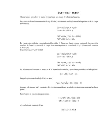 Ahora vamos a resolver el inciso b) en el cual nos piden el voltaje de la carga.

Para esto (utilizando nuevamente la ley de ohm) únicamente multiplicamos la impedancia de la carga
monofasico.




2.- Un circuito trifásico conectado en delta- delta Y. Tiene una fuente con un voltaje de línea de 208v
de línea de 2 oms. La parte de la carga tiene una impedancia en delta de (12-j15) conectada en paral
Y de (4+j6).
Encontrar la corriente de IaA




Lo primero que hacemos es poner en Y la impedancia en delta y ponerla en paralelo con la impedanci



Después ponemos el voltaje VAB en Van



después calculamos las 3 corrientes del circuito monofásico, y solo la corriente que pasa por las fuent
piden.

Resolvemos el sistema de ecuaciones.




el resultado de corriente I1 es:
 