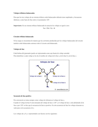 Voltajes trifásicos balanceados

Para que los tres voltajes de un sistema trifásico estén balanceados deberán tener amplitudes y frecuencias
idénticas y estar fuera de fase entre sí exactamente 120°.


Importante: En un sistema trifásico balanceado la suma de los voltajes es igual a cero:
                                                 Va + Vb + Vc = 0




Circuito trifásico balanceado

Si las cargas se encuentran de manera que las corrientes producidas por los voltajes balanceados del circuito
también están balanceadas entonces todo el circuito está balanceado.


Voltajes de fase

Cada bobina del generador puede ser representada como una fuente de voltaje senoidal.
Para identificar a cada voltaje se les da el nombre de voltaje de la fase a, de la fase b y de la fase c.




Secuencia de fase positiva

Por convención se toma siempre como voltaje de referencia al voltaje de fase a.
Cuando el voltaje de fase b está retrasado del voltaje de fase a 120° y el voltaje de fase c está adelantado al de
fase a por 120° se dice que la secuencia de fase es positiva. En esta secuencia de fase los voltajes alcanzan su
valor pico en la secuencia a-b-c.


Los voltajes de a, b y c representados con fasores son los siguientes:
 