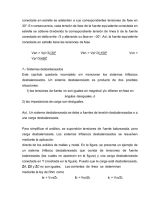 conectada en estrella se adelantan a sus correspondientes tensiones de fase en
30°. En consecuencia, cada tensión de fase de la fuente equivalente conectada en
estrella se obtiene dividiendo la correspondiente tensión de línea b de la fuente
conectada en delta entre √3 y alterando su fase en –30°. Así, la fuente equivalente
conectada en estrella tiene las tensiones de fase
Van = Vp/√3/-300 Vbn = Vp/√3/-1500 Vcn =
Vp/√3/+900
7.- Sistemas desbanlaceados
Este capítulo quedaría incompleto sin mencionar los sistemas trifásicos
desbalanceados. Un sistema desbalanceado es producto de dos posibles
situaciones:
1) las tensiones de fuente no son iguales en magnitud y/o difieren en fase en
ángulos desiguales, ó
2) las impedancias de carga son desiguales.
Así, Un sistema desbalanceado se debe a fuentes de tensión desbalanceadas o a
una carga desbalanceada.
Para simplificar el análisis, se supondrán tensiones de fuente balanceada, pero
carga desbalanceada. Los sistemas trifásicos desbalanceados se resuelven
mediante la aplicación
directa de los análisis de mallas y nodal. En la figura, se presenta un ejemplo de
un sistema trifásico desbalanceado que consta de tensiones de fuente
balanceadas (las cuales no aparecen en la figura) y una carga desbalanceada
conectada en Y (mostrada en la figura). Puesto que la carga está desbalanceada,
ZA, ZB y ZC no son iguales. Las corrientes de línea se determinan
mediante la ley de Ohm como
Ia = VAN/ZA Ib = VBN/ZB Ic = VCN/ZC
 