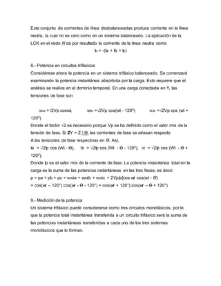 Este conjunto de corrientes de línea desbalanceadas produce corriente en la línea
neutra, la cual no es cero como en un sistema balanceado. La aplicación de la
LCK en el nodo N da por resultado la corriente de la línea neutra como
IN = -(Ia + Ib + Ic)
8.- Potencia en circuitos trifásicos
Considérese ahora la potencia en un sistema trifásico balanceado. Se comenzará
examinando la potencia instantánea absorbida por la carga. Esto requiere que el
análisis se realice en el dominio temporal. En una carga conectada en Y, las
tensiones de fase son
vAN =√2Vp coswt, vBN =√2Vp cos(wt - 1200) vCN =√2Vp cos (wt +
1200)
Donde el factor √2 es necesario porque Vp se ha definido como el valor rms de la
tensión de fase. Si ZY = Z / Ө, las corrientes de fase se atrasan respecto
A las tensiones de fase respectivas en Ө. Así,
Ia = √2Ip cos (Wt - Ө), ib = √2Ip cos (Wt - Ө - 1200), ic = √2Ip cos (Wt - Ө +
1200),
Donde Ip es el valor rms de la corriente de fase. La potencia instantánea total en la
carga es la suma de las potencias instantáneas en las tres fases; es decir,
p = pa + pb + pc = vANia + vBNib + vCNic + 2VpIp[cos wt cos(wt - Ө)
+ cos(wt – 120°) cos(wt - Ө - 120°) + cos(wt + 120°) cos(wt – Ө + 120°)
9.- Medición de la potencia
Un sistema trifásico puede considerarse como tres circuitos monofásicos, por lo
que la potencia total instantánea transferida a un circuito trifásico será la suma de
las potencias instantáneas transferidas a cada uno de los tres sistemas
monofásicos que lo forman.
 
