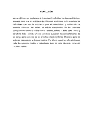 CONCLUSIÓN
Ya cumplido con los objetivos de la investigación referida a los sistemas trifásicos,
se puede decir que en análisis de los diferentes términos se pudo consolidar las
definiciones que son de importancia para el entendimiento y análisis de los
sistemas trifásicos. Así mismo se obtuvo conocimiento de las diferentes
configuraciones como lo son la estrella –estrella, estrella – delta, delta – delta y
por última delta - estrella. En este sentido se evaluaron los comportamientos de
las cargas para cada uno de los arreglos estableciendo las diferencias para los
sistemas balanceados y desbalanceados. Por último conocimos el análisis para
hallar las potencias totales e instantáneas tanto de cada elemento, como del
circuito completo.
 
