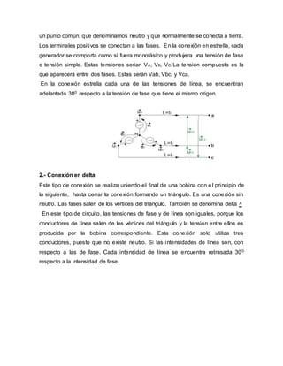un punto común, que denominamos neutro y que normalmente se conecta a tierra.
Los terminales positivos se conectan a las fases. En la conexión en estrella, cada
generador se comporta como si fuera monofásico y produjera una tensión de fase
o tensión simple. Estas tensiones serian VA, VB, VC. La tensión compuesta es la
que aparecerá entre dos fases. Estas serán Vab, Vbc, y Vca.
En la conexión estrella cada una de las tensiones de línea, se encuentran
adelantada 300 respecto a la tensión de fase que tiene el mismo origen.
2.- Conexión en delta
Este tipo de conexión se realiza uniendo el final de una bobina con el principio de
la siguiente, hasta cerrar la conexión formando un triángulo. Es una conexión sin
neutro. Las fases salen de los vértices del triángulo. También se denomina delta ۸
En este tipo de circuito, las tensiones de fase y de línea son iguales, porque los
conductores de línea salen de los vértices del triángulo y la tensión entre ellos es
producida por la bobina correspondiente. Esta conexión solo utiliza tres
conductores, puesto que no existe neutro. Si las intensidades de línea son, con
respecto a las de fase. Cada intensidad de línea se encuentra retrasada 300
respecto a la intensidad de fase.
 