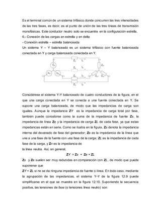 Es el terminal común de un sistema trifásico donde concurren las tres intensidades
de las tres fases, es decir, es el punto de unión de las tres líneas de transmisión
monofásicas. Este conductor neutro solo se encuentra en la configuración estrella.
6.- Conexión de las cargas en estrella y en delta
- Conexión estrella – estrella balanceada
Un sistema Y – Y balanceado es un sistema trifásico con fuente balanceada
conectada en Y y carga balanceada conectada en Y.
Considérese el sistema Y-Y balanceado de cuatro conductores de la figura, en el
que una carga conectada en Y se conecta a una fuente conectada en Y. Se
supone una carga balanceada, de modo que las impedancias de carga son
iguales. Aunque la impedancia ZY es la impedancia de carga total por fase,
también puede concebirse como la suma de la impedancia de fuente Zs, la
impedancia de línea Ze y la impedancia de carga ZL de cada fase, ya que estas
impedancias están en serie. Como se ilustra en la figura, Zs denota la impedancia
interna del devanado de fase del generador; Ze es la impedancia de la línea que
une a una fase de la fuente con una fase de la carga; ZL es la impedancia de cada
fase de la carga, y Zn es la impedancia de
la línea neutra. Así, en general,
ZY = Zs + Ze + ZL
Zs y Ze suelen ser muy reducidas en comparación con ZL, de modo que puede
suponerse que
ZY = ZL si no se da ninguna impedancia de fuente o línea. En todo caso, mediante
la agrupación de las impedancias, el sistema Y-Y de la figura 12.9 puede
simplificarse en el que se muestra en la figura 12.10. Suponiendo la secuencia
positiva, las tensiones de fase (o tensiones línea neutro) son
 