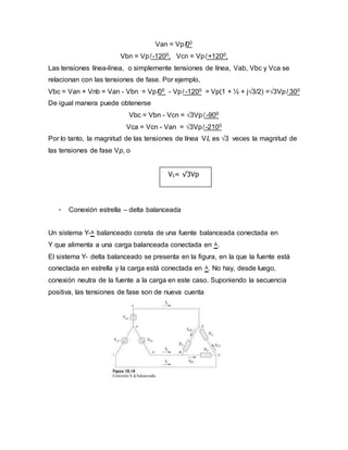 Van = Vp ̸00
Vbn = Vp ̸ -1200, Vcn = Vp ̸ +1200,
Las tensiones línea-línea, o simplemente tensiones de línea, Vab, Vbc y Vca se
relacionan con las tensiones de fase. Por ejemplo,
Vbc = Van + Vnb = Van - Vbn = Vp ̸00 - Vp ̸ -1200 = Vp(1 + ½ + j√3/2) =√3Vp ̸ 300
De igual manera puede obtenerse
Vbc = Vbn - Vcn = √3Vp ̸ -900
Vca = Vcn - Van = √3Vp ̸ -2100
Por lo tanto, la magnitud de las tensiones de línea VL es √3 veces la magnitud de
las tensiones de fase Vp, o
- Conexión estrella – delta balanceada
Un sistema Y-۸ balanceado consta de una fuente balanceada conectada en
Y que alimenta a una carga balanceada conectada en ۸.
El sistema Y- delta balanceado se presenta en la figura, en la que la fuente está
conectada en estrella y la carga está conectada en ۸. No hay, desde luego,
conexión neutra de la fuente a la carga en este caso. Suponiendo la secuencia
positiva, las tensiones de fase son de nueva cuenta
VL= √3Vp
 