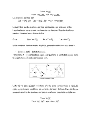 Van = Vp ̸ 00
Vbn = Vp ̸ -1200, Vcn = Vp ̸ +1200,
Las tensiones de línea son
Vab = √3Vp ̸ 300 Vbc = √3Vp ̸ -900 Vca = √3Vp ̸ -1500
Lo que indica que las tensiones de línea son iguales a las tensiones en las
impedancias de carga en esta configuración de sistemas. De estas tensiones
pueden obtenerse las corrientes de fase
Como: Iab = Vab/Z۸ Ibc = Vbc/Z۸ Ica = Vca/Z۸
Estas corrientes tienen la misma magnitud, pero están defasadas 120° entre sí.
- Conexión delta – delta balanceada
Un sistema ۸ - ۸ balanceado es aquel en el que tanto la fuente balanceada como
la carga balanceada están conectadas en ۸.
La fuente y la carga pueden conectarse en delta como se muestra en la figura. La
meta, como siempre, es obtener las corrientes de fase y de línea. Suponiendo una
secuencia positiva, las tensiones de fase de una fuente conectada en delta son:
Vab = Vp ̸ 00
Vbc = Vp ̸ -1200, Vca = Vp ̸ +1200,
 