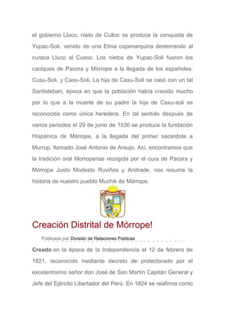 el gobierno Lluco, nieto de Culloc se produce la conquista de
Yupac-Soli, venido de una Etnia cajamarquina desterrando al
curaca Lluco al Cusco. Los nietos de Yupac-Soli fueron los
caciques de Pacora y Mórrope a la llegada de los españoles:
Cusu-Soli, y Caxu-Soli. La hija de Caxu-Soli se casó con un tal
Santisteban, época en que la población había crecido mucho
por lo que a la muerte de su padre la hija de Caxu-soli es
reconocida como única heredera. En tal sentido después de
varios periodos el 29 de junio de 1536 se produce la fundación
Hispánica de Mórrope, a la llegada del primer sacerdote a
Murrup, llamado José Antonio de Araujo. Así, encontramos que
la tradición oral Morropense recogida por el cura de Pacora y
Mórrope Justo Modesto Ruviños y Andrade, nos resume la
historia de nuestro pueblo Muchik de Mórrope.
Creación Distrital de Mórrope!
Públicado por División de Relaciones Públicas
Creado en la época de la Independencia el 12 de febrero de
1821, reconocido mediante decreto de protectorado por el
excelentísimo señor don José de San Martín Capitán General y
Jefe del Ejército Libertador del Perú. En 1824 se reafirma como
 