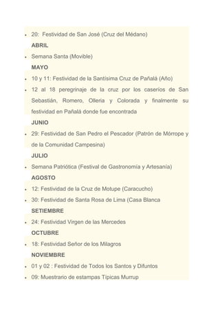 20: Festividad de San José (Cruz del Médano)
ABRIL
Semana Santa (Movible)
MAYO
10 y 11: Festividad de la Santísima Cruz de Pañalá (Año)
12 al 18 peregrinaje de la cruz por los caseríos de San
Sebastián, Romero, Olleria y Colorada y finalmente su
festividad en Pañalá donde fue encontrada
JUNIO
29: Festividad de San Pedro el Pescador (Patrón de Mórrope y
de la Comunidad Campesina)
JULIO
Semana Patriótica (Festival de Gastronomía y Artesanía)
AGOSTO
12: Festividad de la Cruz de Motupe (Caracucho)
30: Festividad de Santa Rosa de Lima (Casa Blanca
SETIEMBRE
24: Festividad Virgen de las Mercedes
OCTUBRE
18: Festividad Señor de los Milagros
NOVIEMBRE
01 y 02 : Festividad de Todos los Santos y Difuntos
09: Muestrario de estampas Típicas Murrup
 