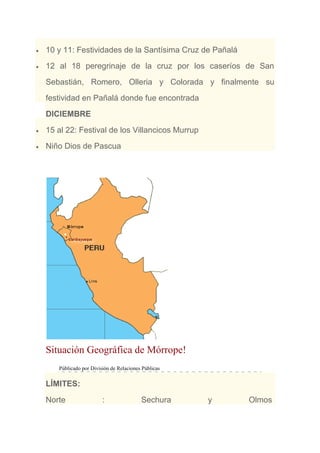 10 y 11: Festividades de la Santísima Cruz de Pañalá
12 al 18 peregrinaje de la cruz por los caseríos de San
Sebastián, Romero, Olleria y Colorada y finalmente su
festividad en Pañalá donde fue encontrada
DICIEMBRE
15 al 22: Festival de los Villancicos Murrup
Niño Dios de Pascua
Situación Geográfica de Mórrope!
Públicado por División de Relaciones Públicas
LÍMITES:
Norte : Sechura y Olmos
 