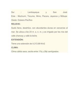 Sur : Lambayeque y San José
Este : Mochumí, Túcume, Illimo, Pacora, Jayanca y Mótupe
Oeste: Océano Pacífico
RELIEVE:
Suelo llano, desértico, con abundantes dunas en cercanías al
mar. Se ubica a los 23 m .s. n. m. y es irrigado por los ríos del
valle chancay y valle la leche
EXTENSIÓN:
Tiene una extensión de 4,313.89 Km2
CLIMA:
Clima cálido seco, oscila entre 17¢ y 28¢ centígrados
 