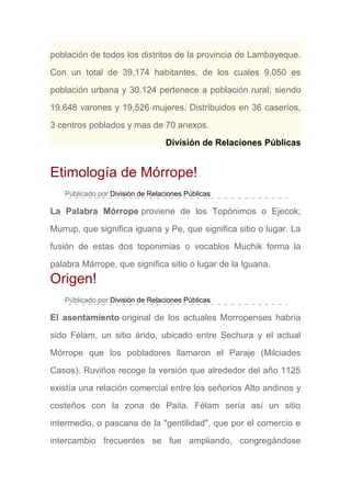 población de todos los distritos de la provincia de Lambayeque.
Con un total de 39,174 habitantes, de los cuales 9,050 es
población urbana y 30,124 pertenece a población rural; siendo
19,648 varones y 19,526 mujeres. Distribuidos en 36 caseríos,
3 centros poblados y mas de 70 anexos.
División de Relaciones Públicas
Etimología de Mórrope!
Públicado por División de Relaciones Públicas
La Palabra Mórrope proviene de los Topónimos o Ejecok;
Murrup, que significa iguana y Pe, que significa sitio o lugar. La
fusión de estas dos toponimias o vocablos Muchik forma la
palabra Márrope, que significa sitio o lugar de la Iguana.
Origen!
Públicado por División de Relaciones Públicas
El asentamiento original de los actuales Morropenses habría
sido Félam, un sitio árido, ubicado entre Sechura y el actual
Mórrope que los pobladores llamaron el Paraje (Milciades
Casos). Ruviños recoge la versión que alrededor del año 1125
existía una relación comercial entre los señoríos Alto andinos y
costeños con la zona de Paita. Félam sería así un sitio
intermedio, o pascana de la "gentilidad", que por el comercio e
intercambio frecuentes se fue ampliando, congregándose
 