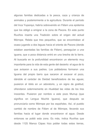algunas familias dedicadas a la pesca, caza y crianza de
animales y posteriormente a la agricultura. Durante el período
del Inca Yupanqui, habría sobrevenido en Félam una epidemia
que los obligó a emigrar a la zona de Pacora. En este punto
Ruviños inserta una Tradición sobre el origen del actual
Mórrope. Relata que tres pequeños, que se encontraban al
ocaso jugando a dos leguas hacia el oriente de Pacora (donde
estaban asentadas las familias de Félam), perseguían a una
iguana, que a poca distancia entró en una brecha de la tierra.
Al buscarla en la profundidad encontraron un elemento muy
importante para la vida de esta gente del desierto: el agua de lo
que avisaron a sus padres. Los pobladores formaron una
Iguana del propio barro que sacaron al excavar el pozo,
dándole el carácter de Deidad beneficiadora de las aguas;
pusieron al ídolo en un adoratorio, y en signo de gratitud,
ofrendaron solemnemente en ritualidad las vidas de los tres
inocentes. Pusieron por nombre a este pozo Murrup (que
significa en Lengua Muchik Iguana), que después se
pronunciaría como Mórrope por los españoles. Así, el pueblo
cambió de nombre de Félam al de Mórrope, llevando sus
familias hacia el lugar donde encontraron el agua. Desde
entonces se pobló esta zona. Es más, indica Ruviños que
desde 1125 Manco Cápac hizo poblar todas estas tierras,
 