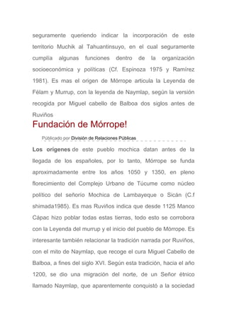 seguramente queriendo indicar la incorporación de este
territorio Muchik al Tahuantinsuyo, en el cual seguramente
cumplía algunas funciones dentro de la organización
socioeconómica y políticas (Cf. Espinoza 1975 y Ramírez
1981). Es mas el origen de Mórrope articula la Leyenda de
Félam y Murrup, con la leyenda de Naymlap, según la versión
recogida por Miguel cabello de Balboa dos siglos antes de
Ruviños
Fundación de Mórrope!
Públicado por División de Relaciones Públicas
Los orígenes de este pueblo mochica datan antes de la
llegada de los españoles, por lo tanto, Mórrope se funda
aproximadamente entre los años 1050 y 1350, en pleno
florecimiento del Complejo Urbano de Túcume como núcleo
político del señorío Mochica de Lambayeque o Sicán (C.f
shimada1985). Es mas Ruviños indica que desde 1125 Manco
Cápac hizo poblar todas estas tierras, todo esto se corrobora
con la Leyenda del murrup y el inicio del pueblo de Mórrope. Es
interesante también relacionar la tradición narrada por Ruviños,
con el mito de Naymlap, que recoge el cura Miguel Cabello de
Balboa, a fines del siglo XVI. Según esta tradición, hacia el año
1200, se dio una migración del norte, de un Señor étnico
llamado Naymlap, que aparentemente conquistó a la sociedad
 