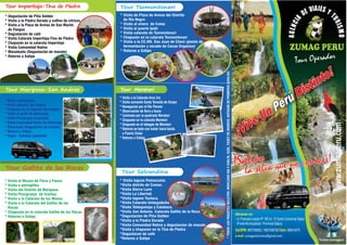¡Vive Un
Distinto!
¡Vive Un
Distinto!
Perú
Perú
¡Vive Un
Distinto!
Perú
!Satipo!Satipo!Satipo
la selva que no conoces!
la selva que no conoces!
la selva que no conoces!
- Jr. Francisco Irazola Nº 185 Int. 15 Centro Comercial Satipo
(Frente Municipalidad Provincial Satipo)
Ubicanos en:
Cel/RPM: Claro:#957599902 / #957598708 989419375
e-mail: zumagsoluciones@gmail.com
* Visita a la Catarata Arco Iris
* Visita convento Santa Teresita de Ocopa
* Navegación por el Rio Perene
* Observación de flora y fauna
* Caminata por la quebrada Meretari
* Chapuzón en la catarata Meretari
* Chapuzón en el tobogán de Meretari
* Retorno en bote con motor fuera borda
a Puerto Chata
* Retorno a Satipo
* Visita de Plaza de Armas del Distrito
de Rio Negro
* Visita al vivero de frutas
* Visita al puerto Ipoki
* Visita catarata de Tsomontonari
* Chapuzón en la catarata Tsomontonari
* Visita a la CC.NN. San Juan de Cheni (planta de
fermentación y secado de Cacao Organico)
* Retorno a Satipo
* Degustación de Piña Golden
* Visita a la Piedra Dorada y cultivo de cítricos
* Visita a la Plaza de Armas de San Martin
de Pangoa
* Degustación de café
* Visita Catarata Imperitaja-Tina de Piedra
* Chapuzón en la catarata Imperitaja
* Visita Comunidad Nativa
* Masateada (Degustación de masato)
* Retorno a Satipo
* Visita a petroglifos
* Visita catarata San Andrés
* Chapuzón en la Catarata San Andrés
* Visita al jardin de Heliconias
* Visita Piscigranja de paiches
* Visita Comunidad Nativa de Atahualpa
* Masateada (Degustación de masato)
* Retorno a Satipo
* Rapel - Canotaje (opcional)
* Visita al Museo de Flora y Fauna
* Visita a petroglifos
* Visita del Distrito de Mariposa
* Visita Piscigranja de truchas
* Visita a la Catarata de los Monos
* Visita a la Catarata del Gallito de las
Rocas
* Chapuzón en la catarata Gallito de las Rocas
* Retorno a Satipo
*TODOSLOSPAQUETESINCLUYEN:MOVILIDADIDAYVUELTA,GUÍA,TICKETDEINGRESO,BOTIQUÍNDEPRIMEROSAUXILIOS
* Visita laguna Pomacocha.
*Visita distrito de Comas.
*Visita Sierra Lumi
*Visita La Libertad.
*Visita laguna Tuctuca.
*Visita Catarata Untaypakcha
*Visita Toldopampa y Calabaza.
*Visita San Antonio -Catarata Gallito de la Roca
*Degustacion de Piña Golden
*Visita a la Piedra Dorada
*Visita Comunidad Nativa y degustacion de masato.
*Visita y chapuzon en la Tina de Piedra
*Degustacon de café
*Retorno a Satipo
Tour Operador
TZUMAG
PERU
RISMO
U
ZUMAG PERU
AJEI SV YED T
U
AI
R
C
IS
N
M
EG
O
A
 