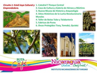 Circuito 1: Estelí Joya Cultural y
Emprendedora.
1. Catedral Y Parque Central
2. Casa de Cultura y Galería de Héroes y Mártires
3. Nuevo Museo de Historia y Arqueología
4. Sitios Históricos de la Lucha Revolucionaria
Murales
4. Taller de Botas Tubo y Talabartería
5. Fabricas de Puros
6. Áreas Protegidas Tisey, Tomabú, Quiabú
 