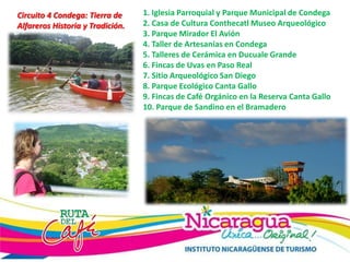 Circuito 4 Condega: Tierra de
Alfareros Historia y Tradición.
1. Iglesia Parroquial y Parque Municipal de Condega
2. Casa de Cultura Conthecatl Museo Arqueológico
3. Parque Mirador El Avión
4. Taller de Artesanías en Condega
5. Talleres de Cerámica en Ducuale Grande
6. Fincas de Uvas en Paso Real
7. Sitio Arqueológico San Diego
8. Parque Ecológico Canta Gallo
9. Fincas de Café Orgánico en la Reserva Canta Gallo
10. Parque de Sandino en el Bramadero
 