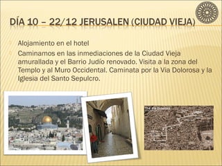  Alojamiento en el hotel 
 Caminamos en las inmediaciones de la Ciudad Vieja 
amurallada y el Barrio Judío renovado. Visita a la zona del 
Templo y al Muro Occidental. Caminata por la Via Dolorosa y la 
Iglesia del Santo Sepulcro. 
 