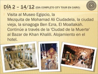  Visita al Museo Egipcio, la 
Mezquita de Mohamad Ali Ciudadela, la ciudad 
vieja, la sinagoga Ben Ezra, El Moallakah. 
Continúe a través de la 'Ciudad de la Muerte' 
al Bazar de Khan Khalili. Alojamiento en el 
hotel. 
 