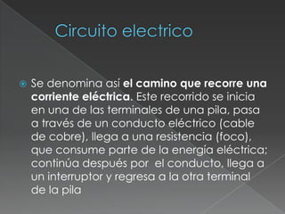 Circuito electrico Se denomina así el camino que recorre una corriente eléctrica. Este recorrido se inicia en una de las terminales de una pila, pasa a través de un conducto eléctrico (cable de cobre), llega a una resistencia (foco), que consume parte de la energía eléctrica; continúa después por el conducto, llega a un interruptor y regresa a la otra terminal de la pila