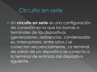 Circuito en serieUn circuito en serie es una configuración de conexión en la que los bornes o terminales de los dispositivos (generadores, resistencias, condensadores, interruptores, entre otros.) se conectan secuencialmente. La terminal de salida de un dispositivo se conecta a la terminal de entrada del dispositivo siguiente.