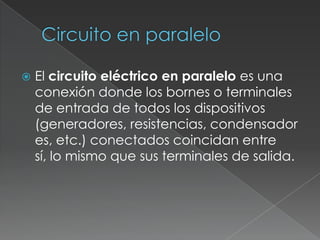 Circuito en paralelo El circuito eléctrico en paralelo es una conexión donde los bornes o terminales de entrada de todos los dispositivos (generadores, resistencias, condensadores, etc.) conectados coincidan entre sí, lo mismo que sus terminales de salida.
