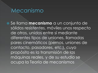 MecanismoSe llama mecanismo a un conjunto de sólidos resistentes, móviles unos respecto de otros, unidos entre sí mediante diferentes tipos de uniones, llamadas pares cinemáticos (pernos, uniones de contacto, pasadores, etc.), cuyo propósito es la transmisión de las máquinasreales, y de su estudio se ocupa la Teoría de mecanismos