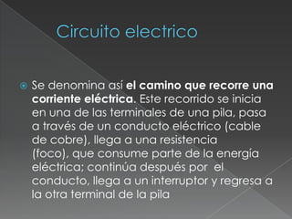 Circuito electrico Se denomina así el camino que recorre una corriente eléctrica. Este recorrido se inicia en una de las terminales de una pila, pasa a través de un conducto eléctrico (cable de cobre), llega a una resistencia (foco), que consume parte de la energía eléctrica; continúa después por el conducto, llega a un interruptor y regresa a la otra terminal de la pila