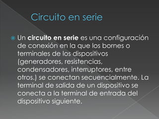Circuito en serieUn circuito en serie es una configuración de conexión en la que los bornes o terminales de los dispositivos (generadores, resistencias, condensadores, interruptores, entre otros.) se conectan secuencialmente. La terminal de salida de un dispositivo se conecta a la terminal de entrada del dispositivo siguiente.