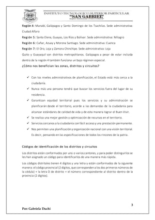 3
Por: Gabriela Duchi
Región 4: Manabí, Galápagos y Santo Domingo de los Tsachilas. Sede administrativa:
Ciudad Alfaro
Región 5: Santa Elena, Guayas, Los Ríos y Bolívar. Sede administrativa: Milagro
Región 6: Cañar, Azuay y Morona Santiago. Sede administrativa: Cuenca
Región 7: El Oro, Loja y Zamora Chinchipe. Sede administrativa: Loja
Quito y Guayaquil son distritos metropolitanos. Galápagos a pesar de estar incluida
dentro de la región 4 también funciona un bajo régimen especial.
¿Cómo nos benefician las zonas, distritos y circuitos?
 Con los niveles administrativos de planificación, el Estado está más cerca a la
ciudadanía.
 Nunca más una persona tendrá que buscar los servicios fuera del lugar de su
residencia.
 Garantizan equidad territorial pues los servicios y su administración se
planificarán desde el territorio, acorde a las demandas de la ciudadanía para
alcanzar estándares de calidad de vida y de esta manera lograr el Buen Vivir.
 Se realiza una mejor gestión y optimización de recursos en el territorio.
 Servicios cercanos a la ciudadanía con fácil acceso y una prestación permanente.
 Nos permiten una planificación y organización nacional con una visión territorial.
Es decir, pensando en las especificaciones de todos los rincones de la patria.
Códigos de identificación de los distritos y circuitos
Los distritos están conformados por uno o varios cantones, y para poder distinguirlos se
les han asignado un código para identificarlos de una manera más rápida.
Los códigos distritales tienen 4 dígitos y una letra y están conformados de la siguiente
manera: el código provincial (2 dígitos, que corresponden a los dos primeros números de
la cédula) + la letra D de distrito + el número correspondiente al distrito dentro de la
provincia (2 dígitos).
 