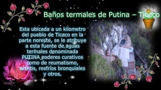 Esta ubicada a un kilometro
del pueblo de Ticaco en la
parte noreste, se le atribuye
a esta fuente de aguas
termales denominada
PUTINA poderes curativos
como de reumatismo,
artritis, resfríos bronquiales
y otros.
Baños termales de Putina – Ticaco
 