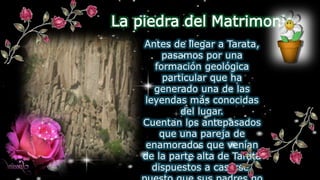 La piedra del Matrimonio
Antes de llegar a Tarata,
pasamos por una
formación geológica
particular que ha
generado una de las
leyendas más conocidas
del lugar.
Cuentan los antepasados
que una pareja de
enamorados que venían
de la parte alta de Tarata
dispuestos a casarse,
 