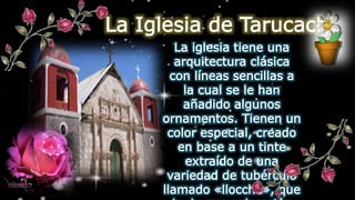 La Iglesia de Tarucachi
La iglesia tiene una
arquitectura clásica
con líneas sencillas a
la cual se le han
añadido algunos
ornamentos. Tienen un
color especial, creado
en base a un tinte
extraído de una
variedad de tubérculo
llamado «llocche», que
 
