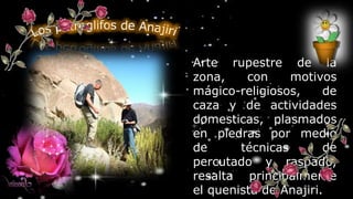 Arte rupestre de la
zona, con motivos
mágico-religiosos, de
caza y de actividades
domesticas, plasmados
en piedras por medio
de técnicas de
percutado y raspado,
resalta principalmente
el quenista de Anajiri.
 