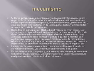 mecanismoSe llama mecanismo a un conjunto de sólidos resistentes, móviles unos respecto de otros, unidos entre sí mediante diferentes tipos de uniones, llamadas pares cinemáticos(pernos, uniones de contacto, pasadores, etc.), cuyo propósito es la transmisión de las máquinas reales, y de su estudio se ocupa la Teoría de mecanismosBasándose en principios del álgebra lineal y física, se crean esqueletos vectoriales, con los cuales se forman sistemas de ecuaciones. A diferencia de un problema de cinemática o dinámica básico, un mecanismo no se considera como una masa puntual y, debido a que los elementos que conforman a un mecanismo presentan combinaciones de movimientos relativos de rotación y traslación, es necesario tomar en cuenta conceptos como centro de gravedad, momento de inercia, velocidad angular, etc.La mayoría de veces un mecanismo puede ser analizado utilizando un enfoque bidimensional, lo que reduce el mecanismo a un plano.En mecanismos más complejos y, por lo tanto, más realistas, es necesario utilizar un análisis espacial. Un ejemplo de esto es una rótula esférica, la cual puede realizar rotaciones tridimensionales.