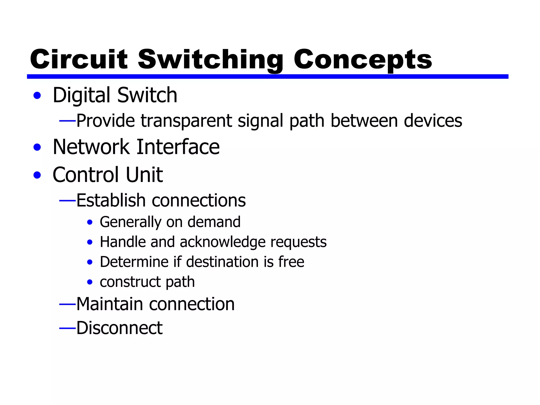 Circuit Switching Concepts Digital Switch Provide transparent signal path between devices Network Interface Control Unit Establish connections Generally on demand Handle and acknowledge requests Determine if destination is free construct path Maintain connection Disconnect 