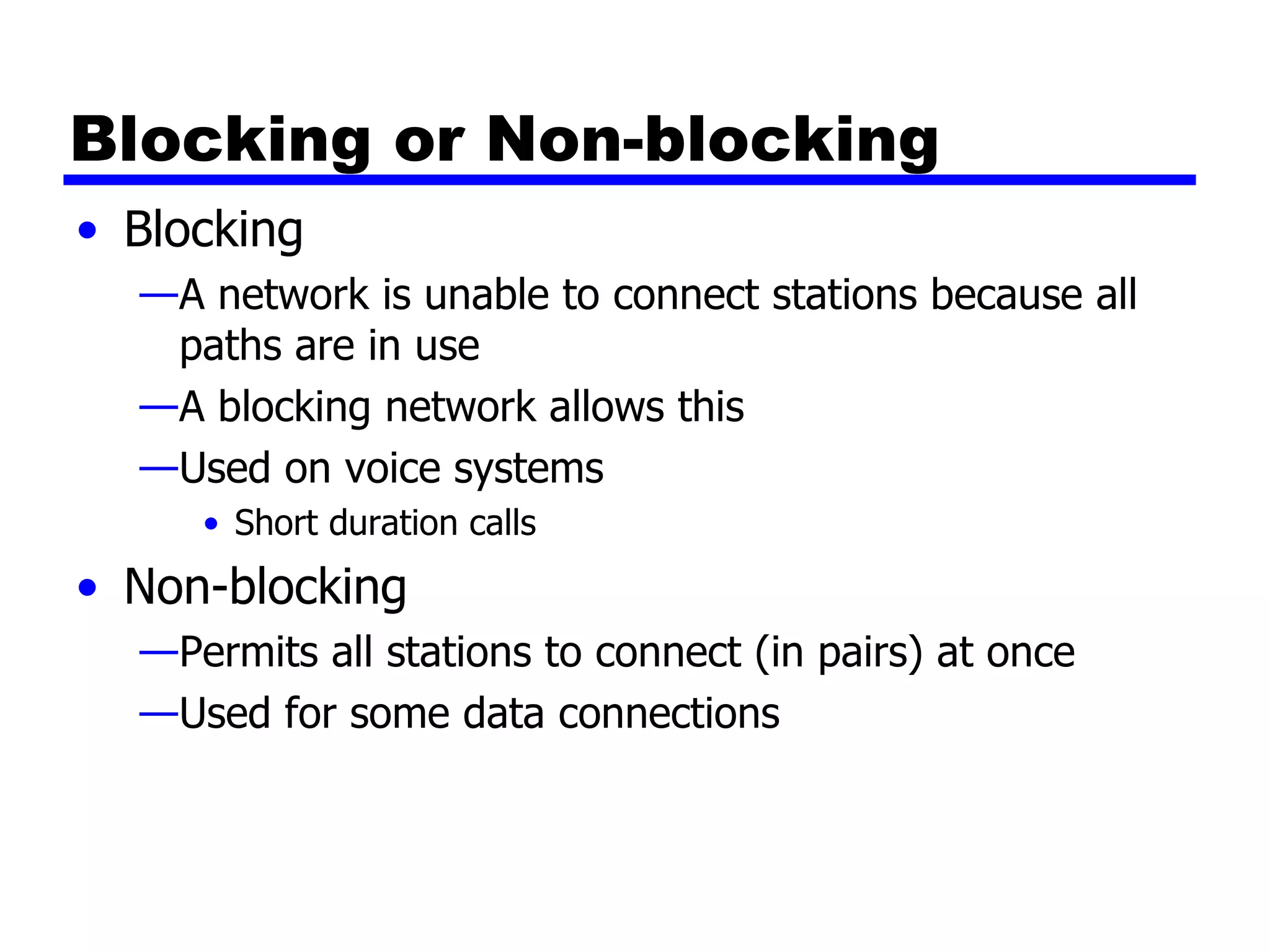 Blocking or Non-blocking Blocking A network is unable to connect stations because all paths are in use A blocking network allows this Used on voice systems Short duration calls Non-blocking Permits all stations to connect (in pairs) at once Used for some data connections 