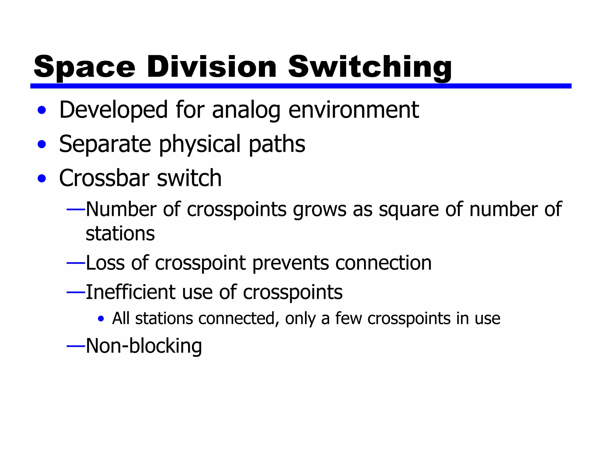 Space Division Switching Developed for analog environment Separate physical paths Crossbar switch Number of crosspoints grows as square of number of stations Loss of crosspoint prevents connection Inefficient use of crosspoints All stations connected, only a few crosspoints in use Non-blocking 